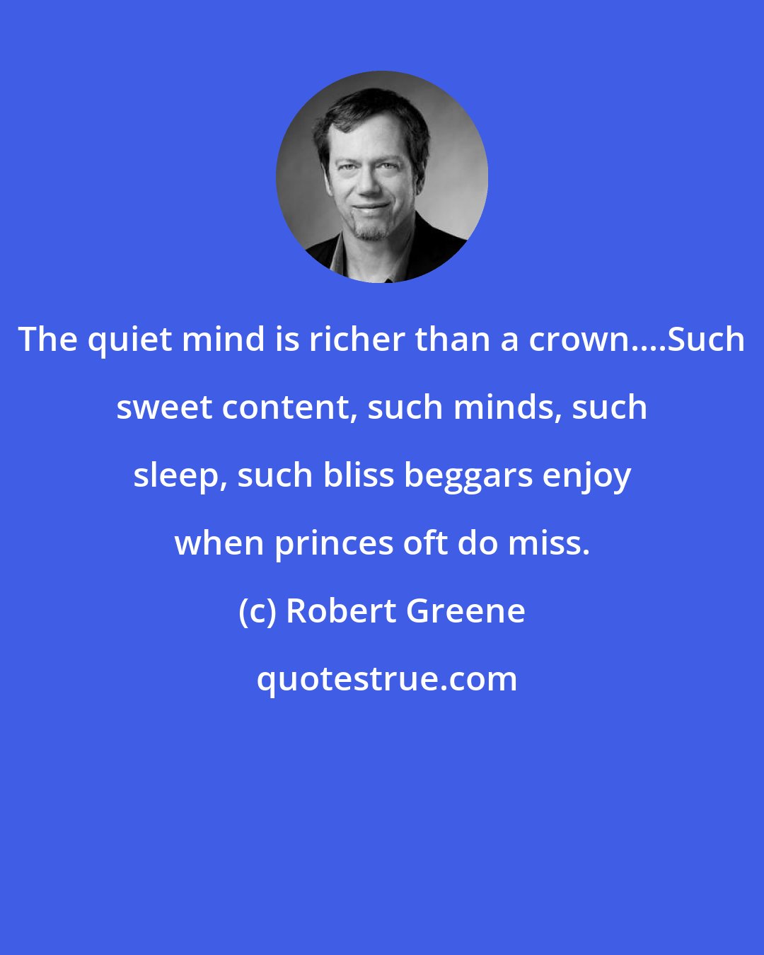 Robert Greene: The quiet mind is richer than a crown....Such sweet content, such minds, such sleep, such bliss beggars enjoy when princes oft do miss.
