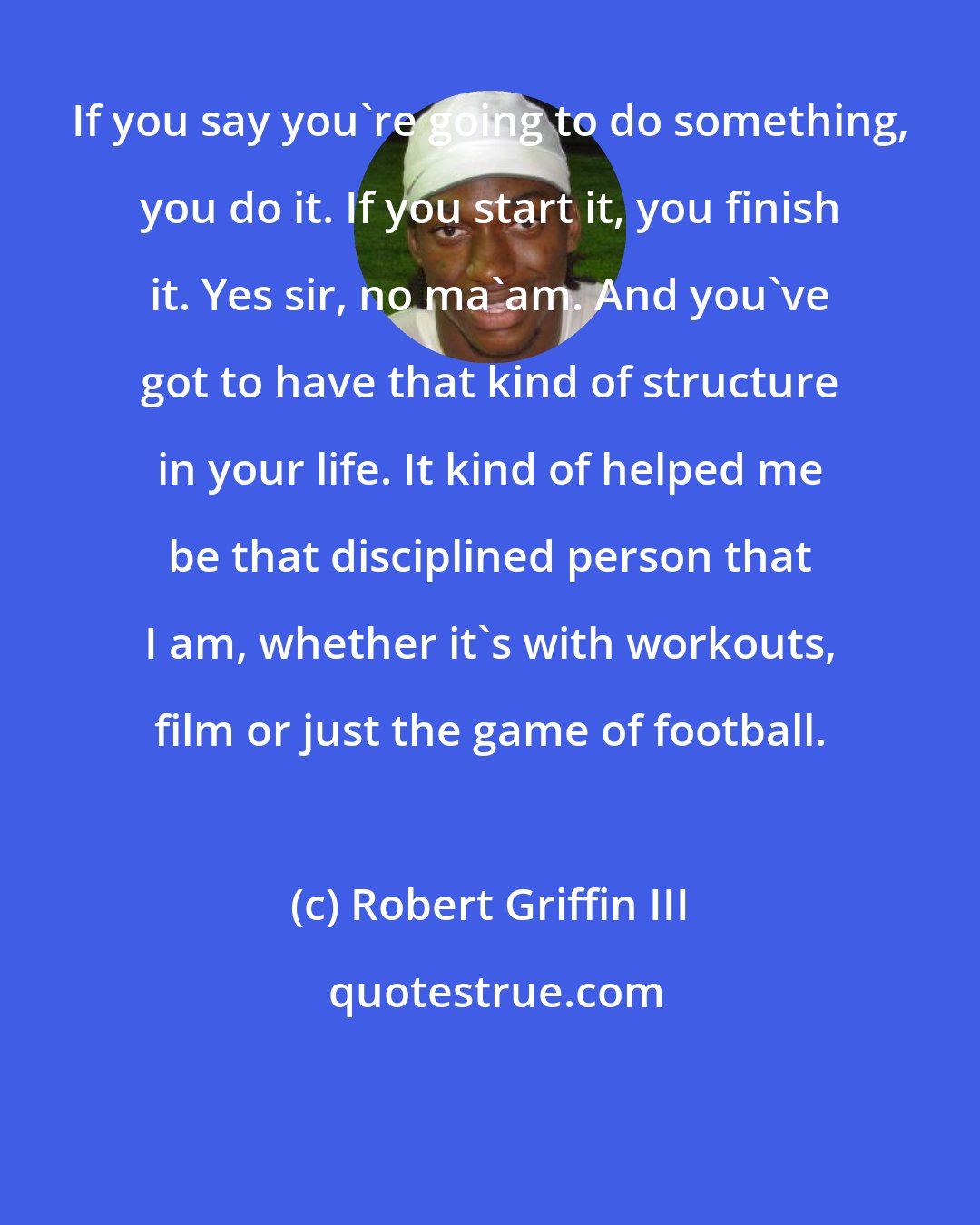 Robert Griffin III: If you say you're going to do something, you do it. If you start it, you finish it. Yes sir, no ma'am. And you've got to have that kind of structure in your life. It kind of helped me be that disciplined person that I am, whether it's with workouts, film or just the game of football.