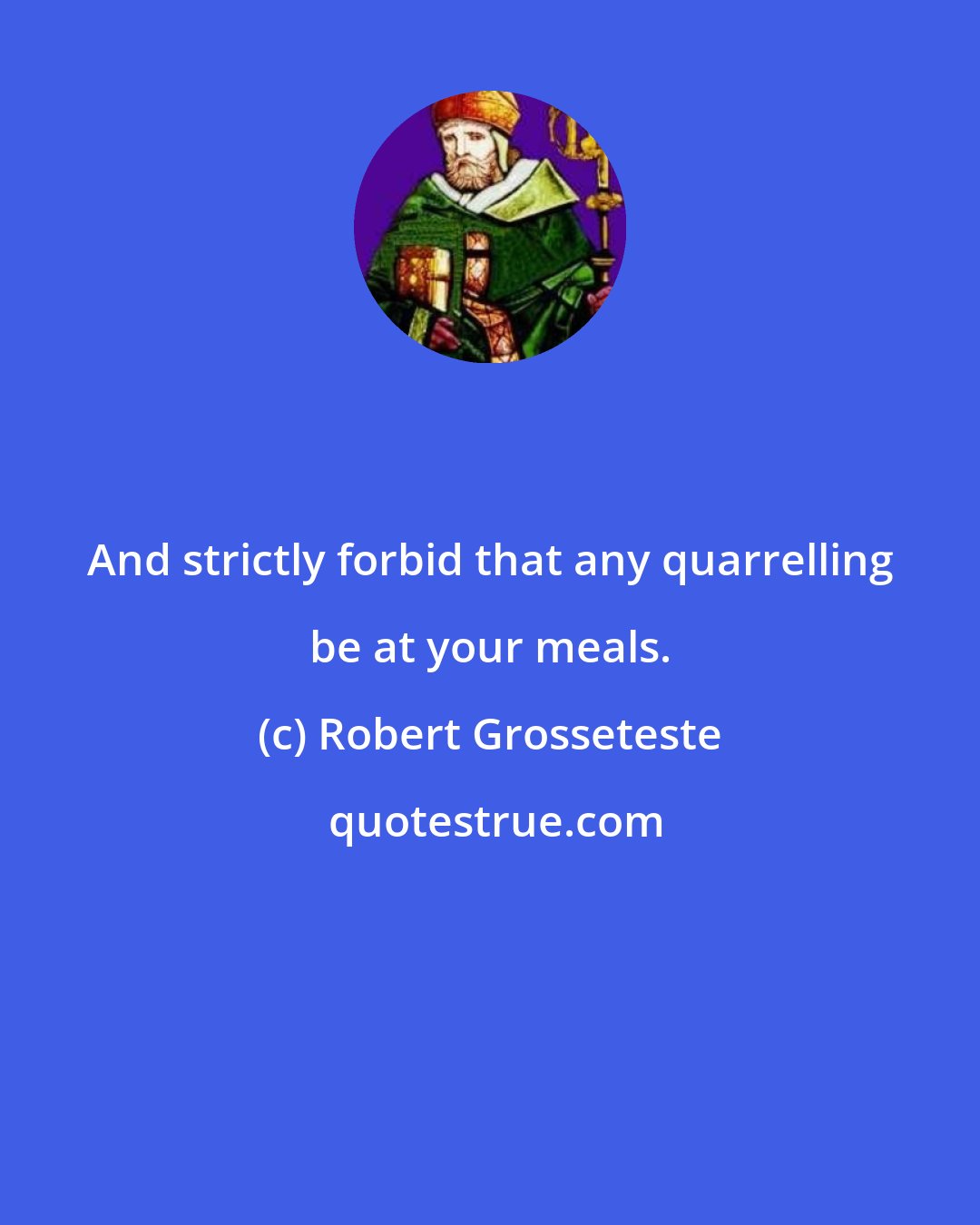 Robert Grosseteste: And strictly forbid that any quarrelling be at your meals.