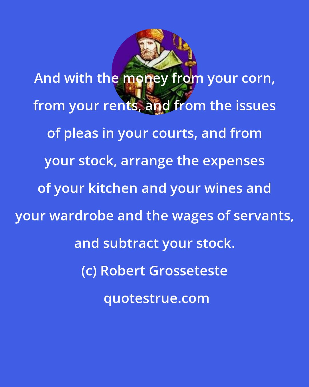 Robert Grosseteste: And with the money from your corn, from your rents, and from the issues of pleas in your courts, and from your stock, arrange the expenses of your kitchen and your wines and your wardrobe and the wages of servants, and subtract your stock.
