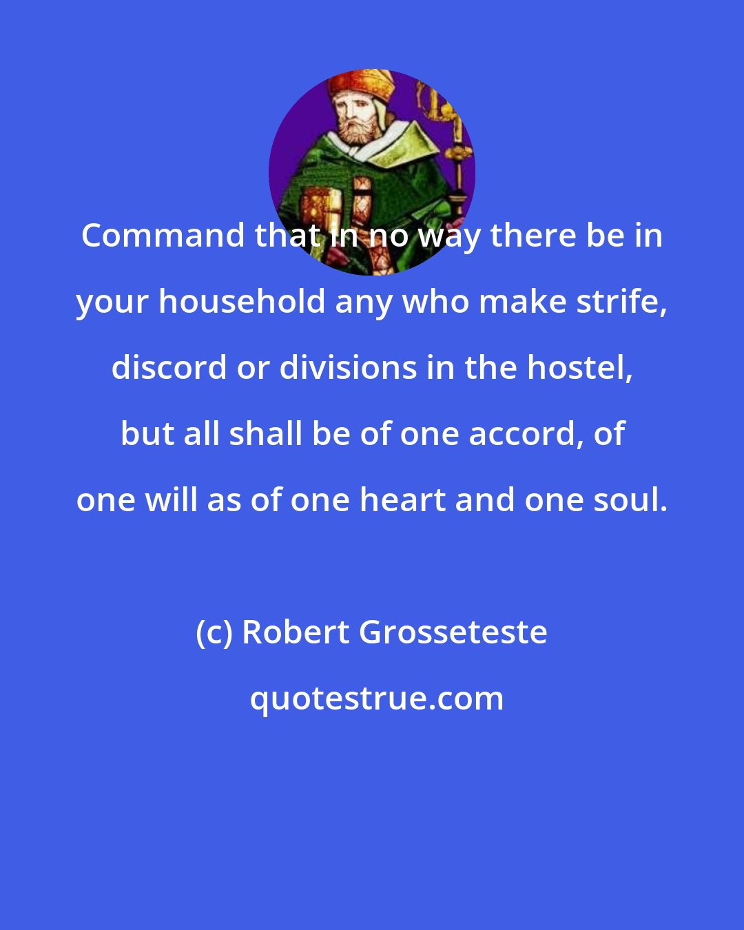 Robert Grosseteste: Command that in no way there be in your household any who make strife, discord or divisions in the hostel, but all shall be of one accord, of one will as of one heart and one soul.