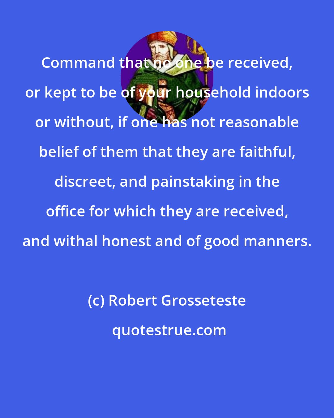 Robert Grosseteste: Command that no one be received, or kept to be of your household indoors or without, if one has not reasonable belief of them that they are faithful, discreet, and painstaking in the office for which they are received, and withal honest and of good manners.