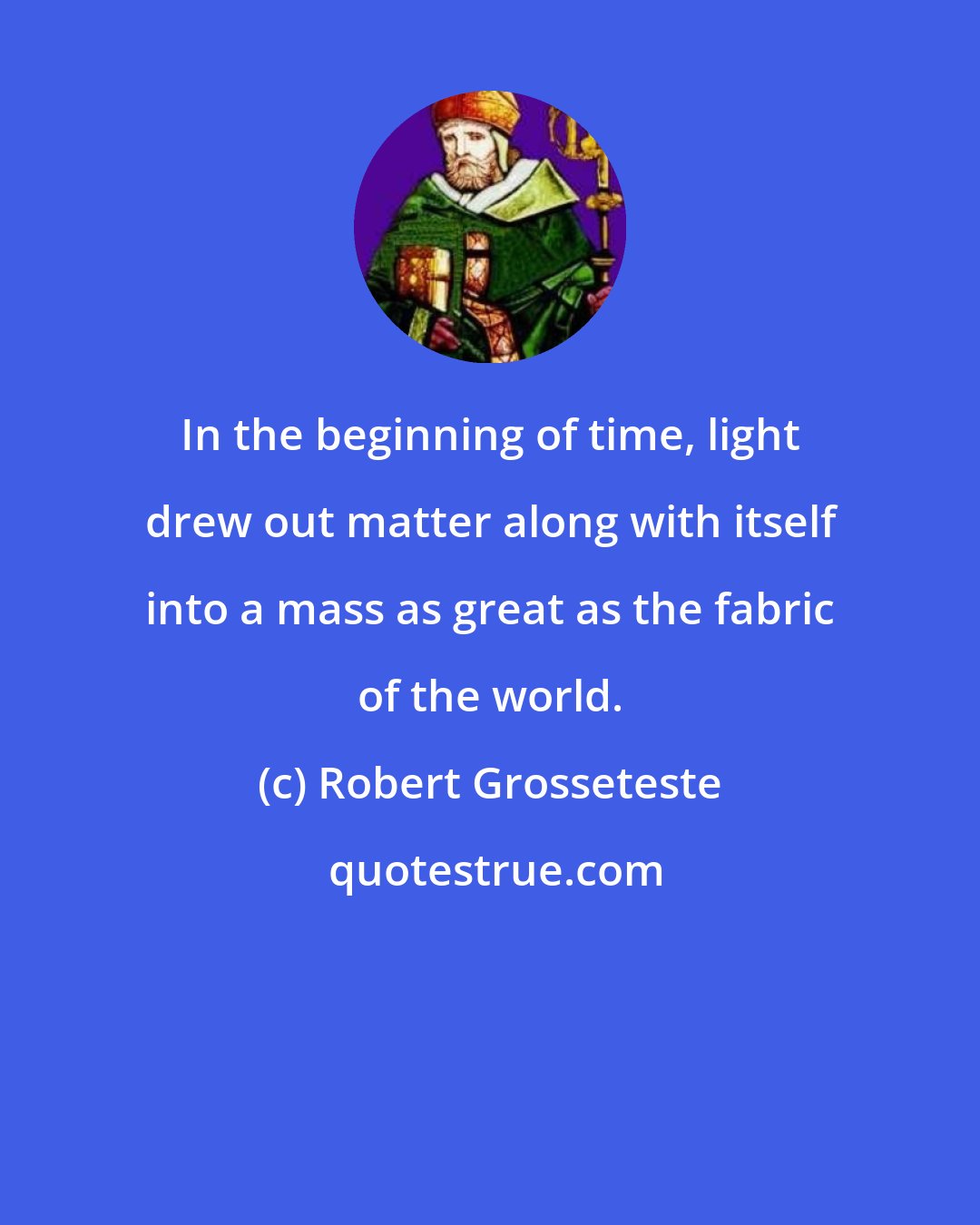 Robert Grosseteste: In the beginning of time, light drew out matter along with itself into a mass as great as the fabric of the world.