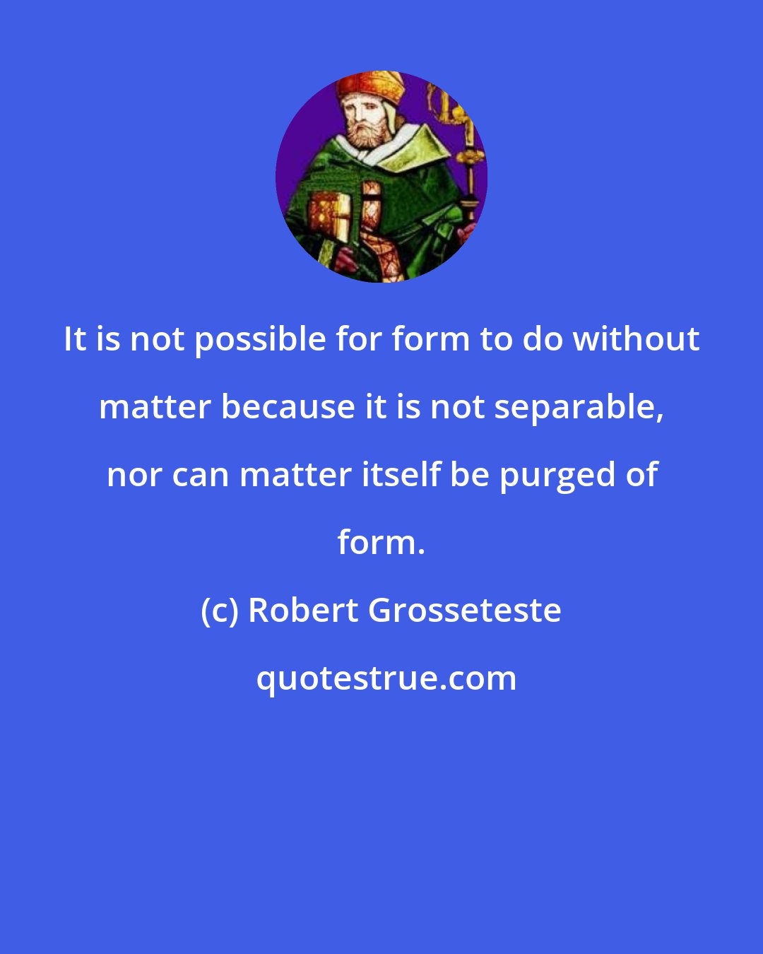Robert Grosseteste: It is not possible for form to do without matter because it is not separable, nor can matter itself be purged of form.