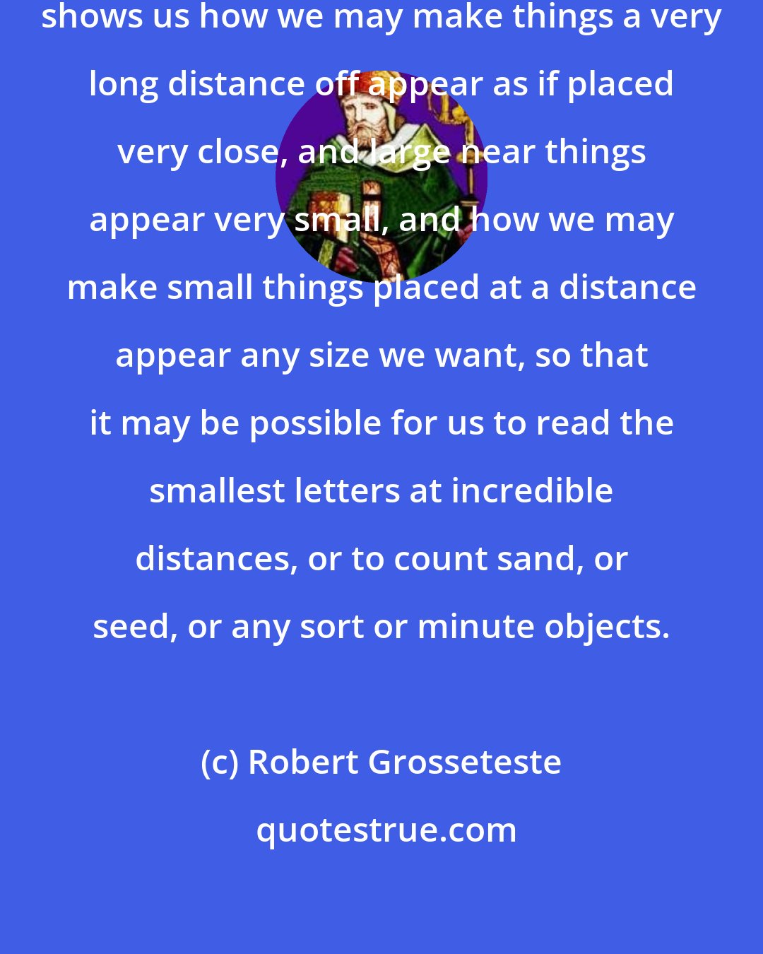 Robert Grosseteste: This part of optics, when well understood, shows us how we may make things a very long distance off appear as if placed very close, and large near things appear very small, and how we may make small things placed at a distance appear any size we want, so that it may be possible for us to read the smallest letters at incredible distances, or to count sand, or seed, or any sort or minute objects.