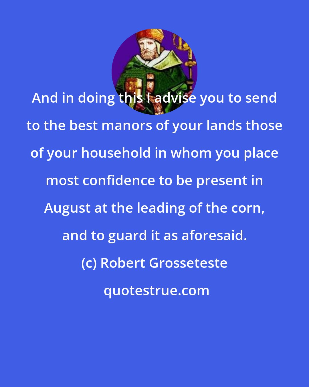 Robert Grosseteste: And in doing this I advise you to send to the best manors of your lands those of your household in whom you place most confidence to be present in August at the leading of the corn, and to guard it as aforesaid.