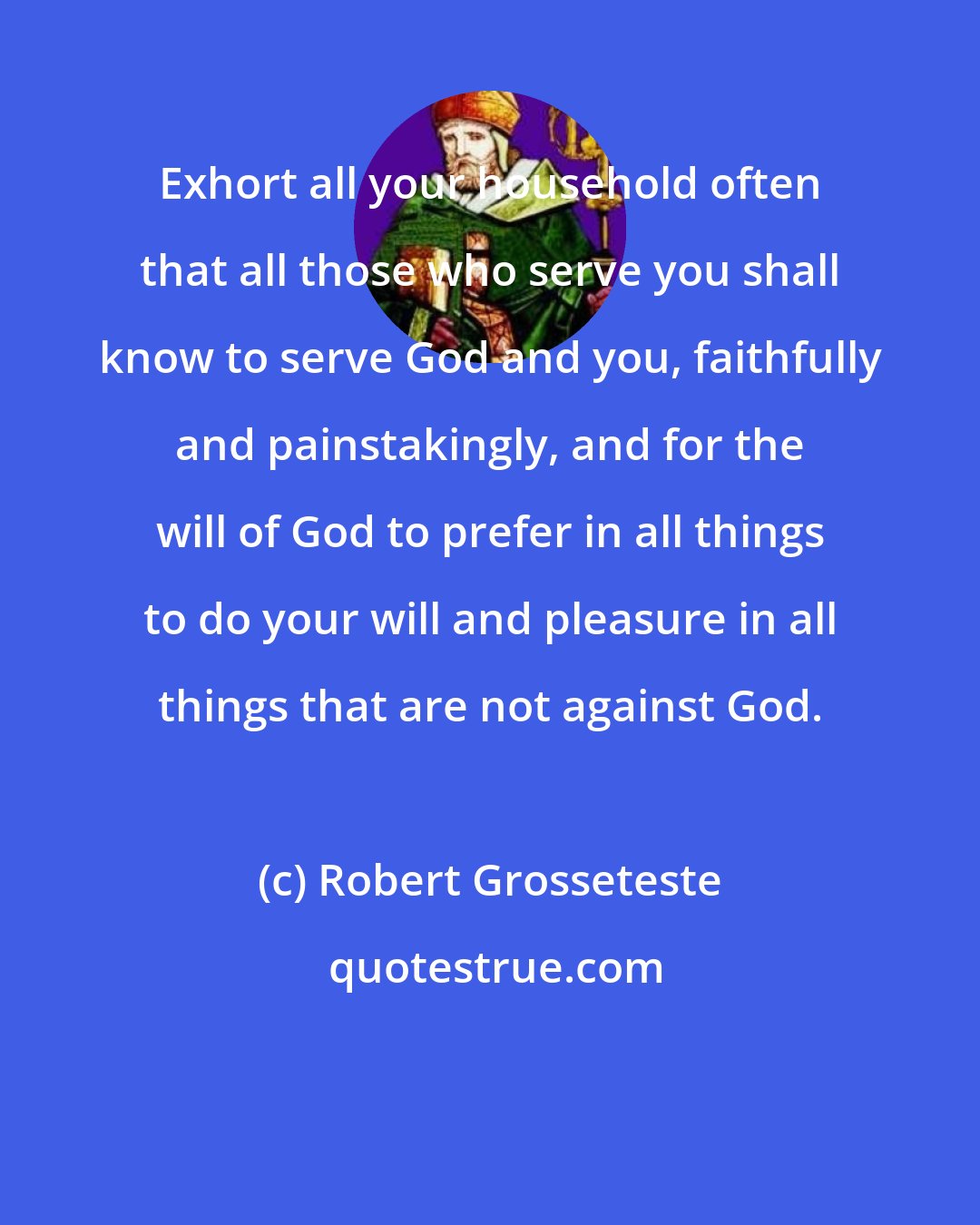 Robert Grosseteste: Exhort all your household often that all those who serve you shall know to serve God and you, faithfully and painstakingly, and for the will of God to prefer in all things to do your will and pleasure in all things that are not against God.