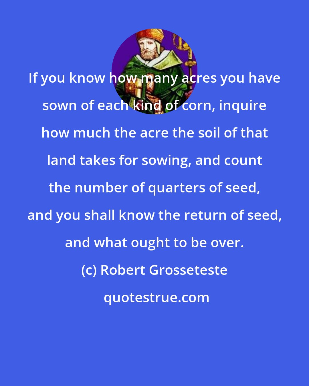Robert Grosseteste: If you know how many acres you have sown of each kind of corn, inquire how much the acre the soil of that land takes for sowing, and count the number of quarters of seed, and you shall know the return of seed, and what ought to be over.