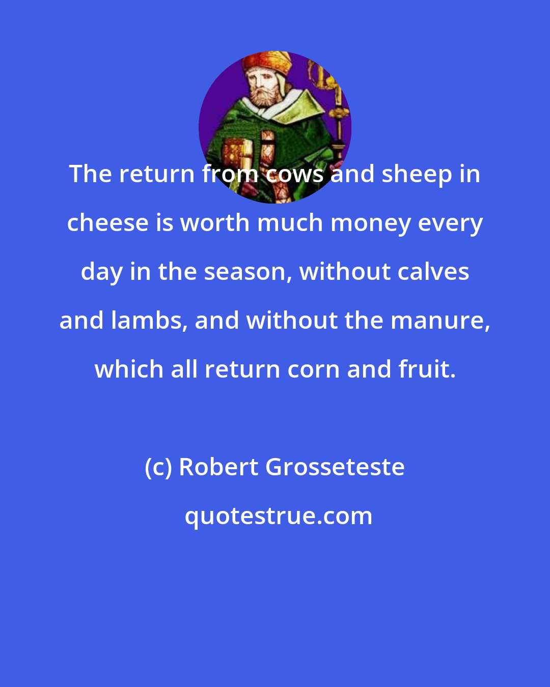 Robert Grosseteste: The return from cows and sheep in cheese is worth much money every day in the season, without calves and lambs, and without the manure, which all return corn and fruit.
