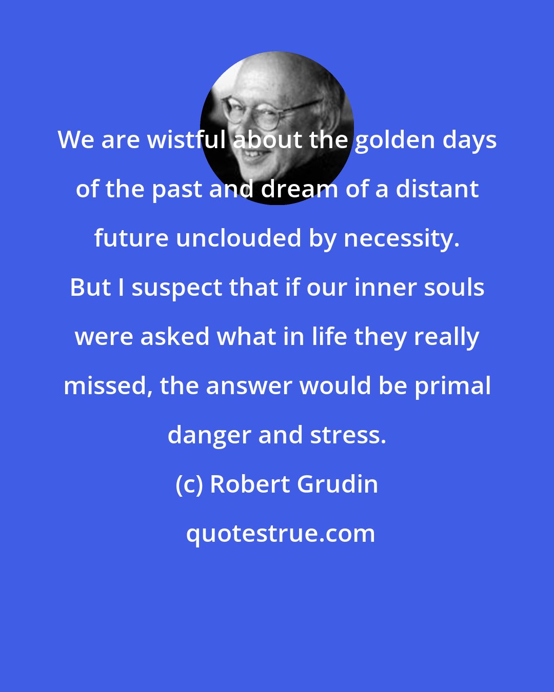 Robert Grudin: We are wistful about the golden days of the past and dream of a distant future unclouded by necessity. But I suspect that if our inner souls were asked what in life they really missed, the answer would be primal danger and stress.