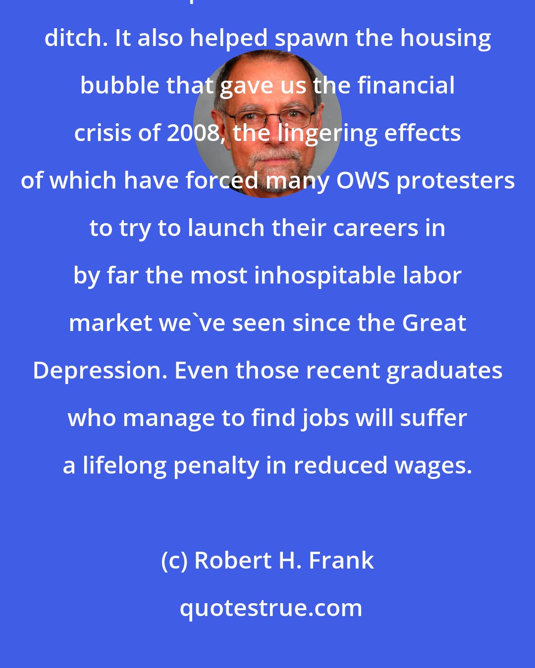 Robert H. Frank: It is no exaggeration to say that rising inequality has driven many of the 99 percent into a financial ditch. It also helped spawn the housing bubble that gave us the financial crisis of 2008, the lingering effects of which have forced many OWS protesters to try to launch their careers in by far the most inhospitable labor market we've seen since the Great Depression. Even those recent graduates who manage to find jobs will suffer a lifelong penalty in reduced wages.