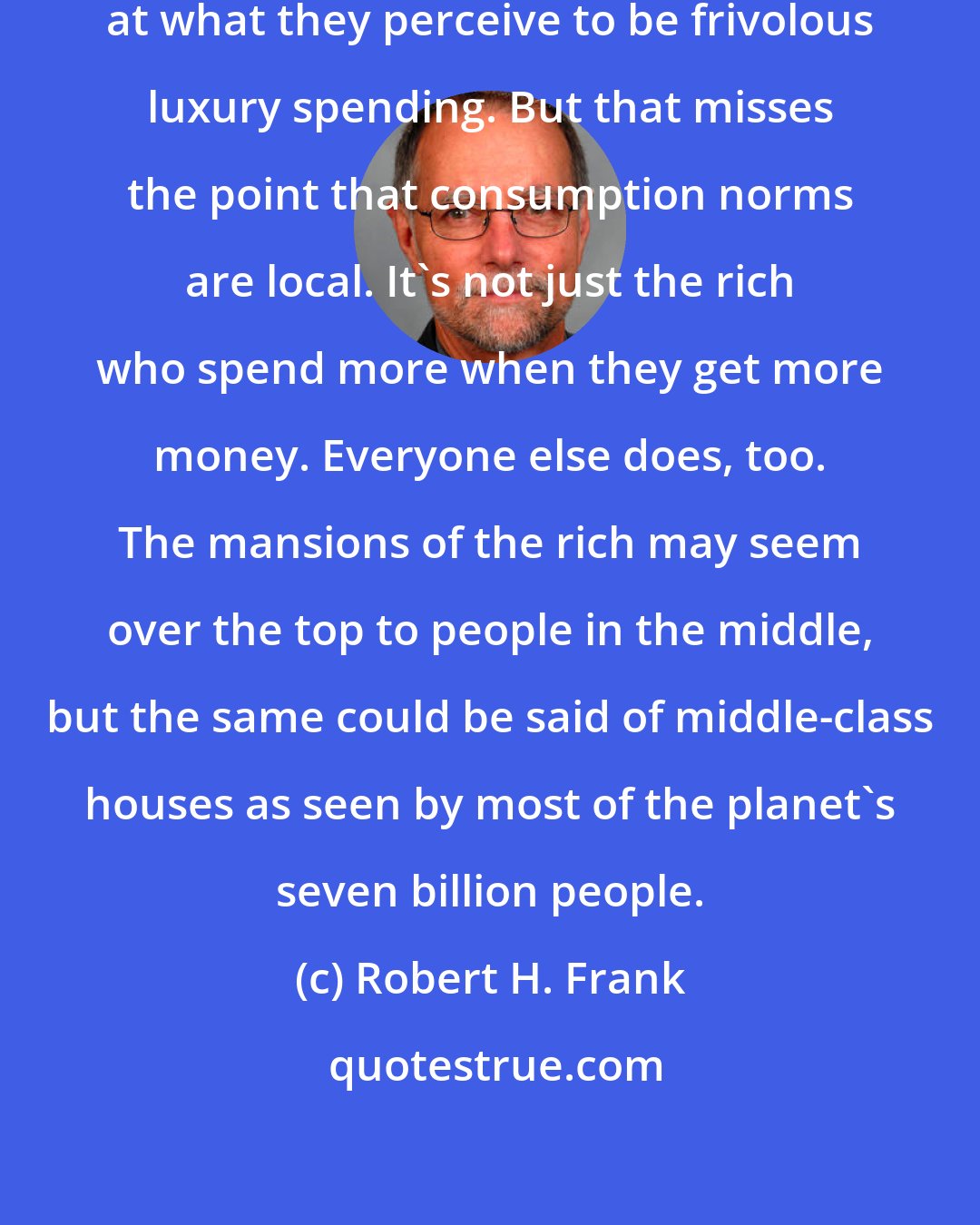 Robert H. Frank: Many social critics wag their fingers at what they perceive to be frivolous luxury spending. But that misses the point that consumption norms are local. It's not just the rich who spend more when they get more money. Everyone else does, too. The mansions of the rich may seem over the top to people in the middle, but the same could be said of middle-class houses as seen by most of the planet's seven billion people.