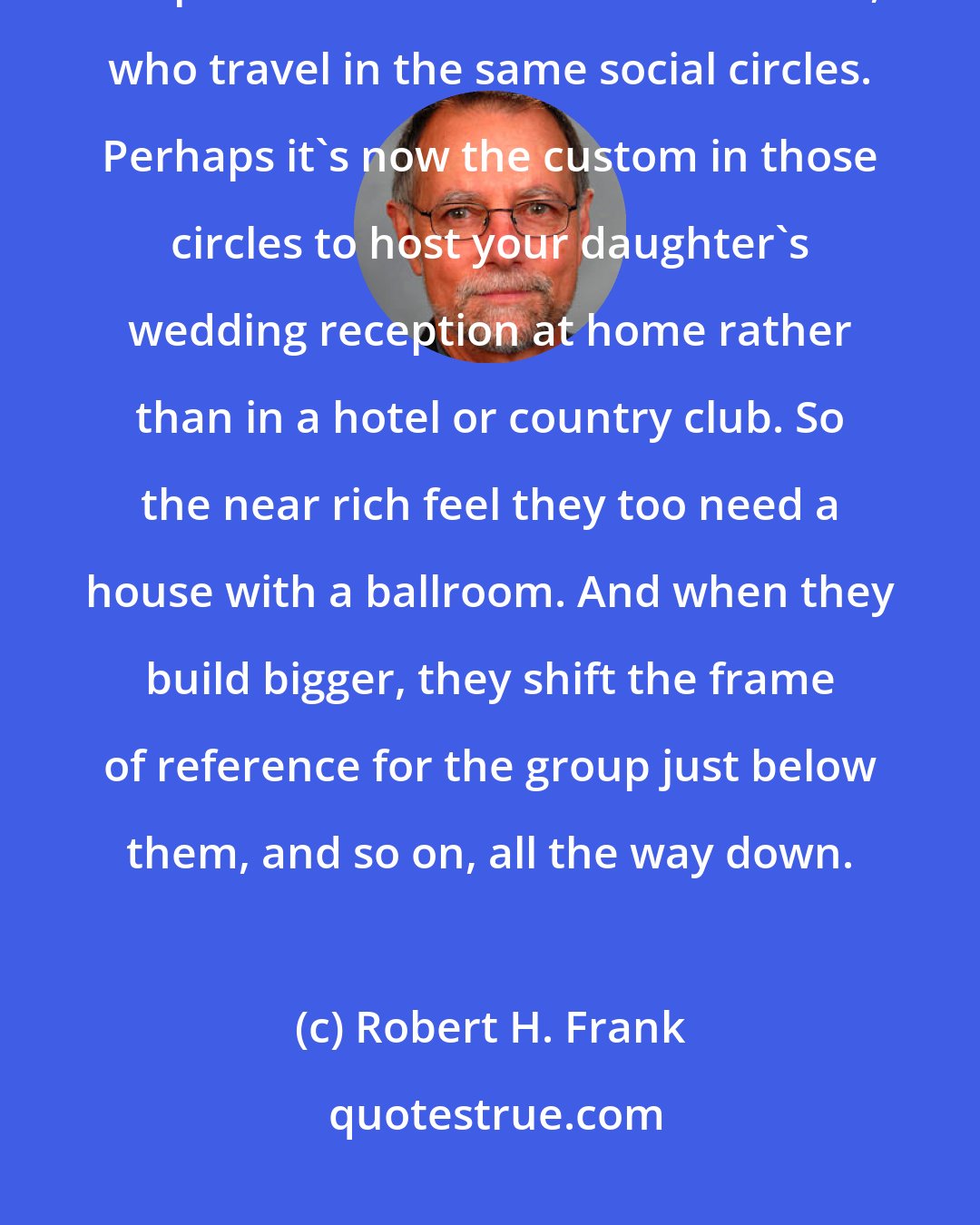 Robert H. Frank: When the rich build bigger, they shift the frame of reference that shapes the demands of the near rich, who travel in the same social circles. Perhaps it's now the custom in those circles to host your daughter's wedding reception at home rather than in a hotel or country club. So the near rich feel they too need a house with a ballroom. And when they build bigger, they shift the frame of reference for the group just below them, and so on, all the way down.