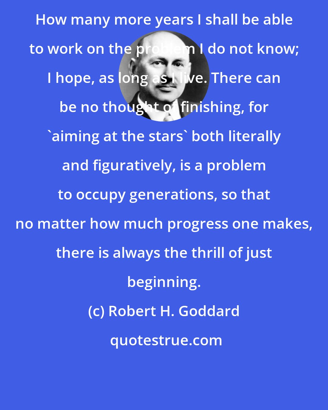 Robert H. Goddard: How many more years I shall be able to work on the problem I do not know; I hope, as long as I live. There can be no thought of finishing, for 'aiming at the stars' both literally and figuratively, is a problem to occupy generations, so that no matter how much progress one makes, there is always the thrill of just beginning.
