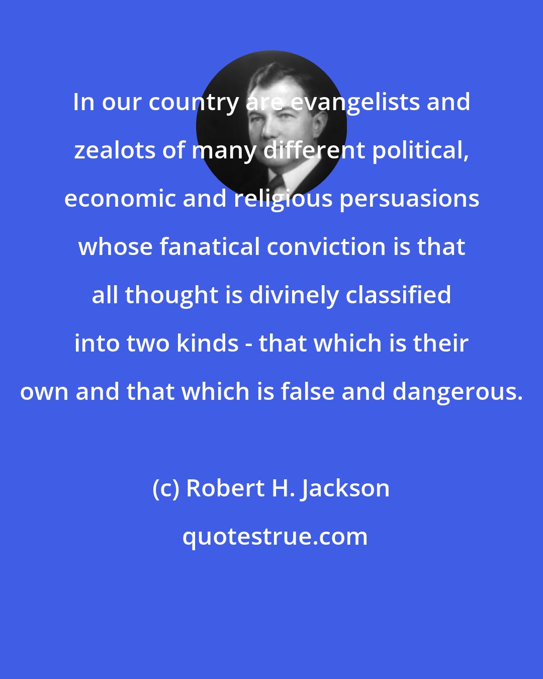 Robert H. Jackson: In our country are evangelists and zealots of many different political, economic and religious persuasions whose fanatical conviction is that all thought is divinely classified into two kinds - that which is their own and that which is false and dangerous.