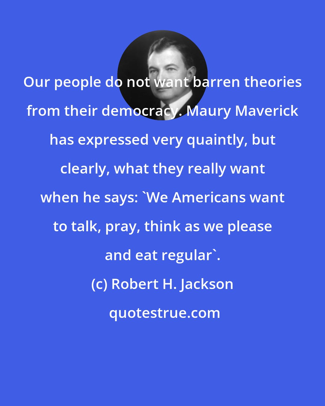 Robert H. Jackson: Our people do not want barren theories from their democracy. Maury Maverick has expressed very quaintly, but clearly, what they really want when he says: 'We Americans want to talk, pray, think as we please and eat regular'.