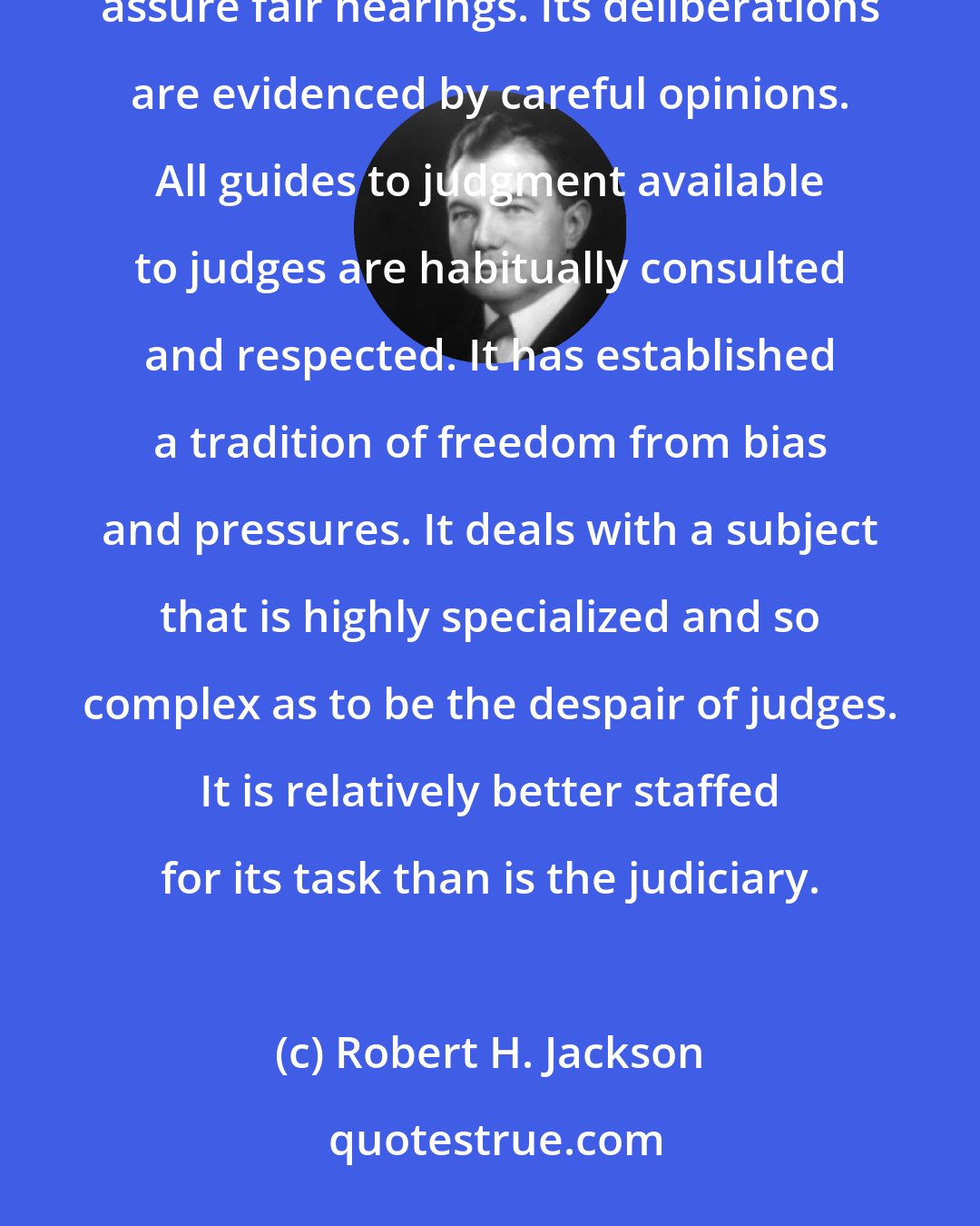 Robert H. Jackson: The Tax Court is independent, and its neutrality is not clouded by prosecuting duties. Its procedures assure fair hearings. Its deliberations are evidenced by careful opinions. All guides to judgment available to judges are habitually consulted and respected. It has established a tradition of freedom from bias and pressures. It deals with a subject that is highly specialized and so complex as to be the despair of judges. It is relatively better staffed for its task than is the judiciary.