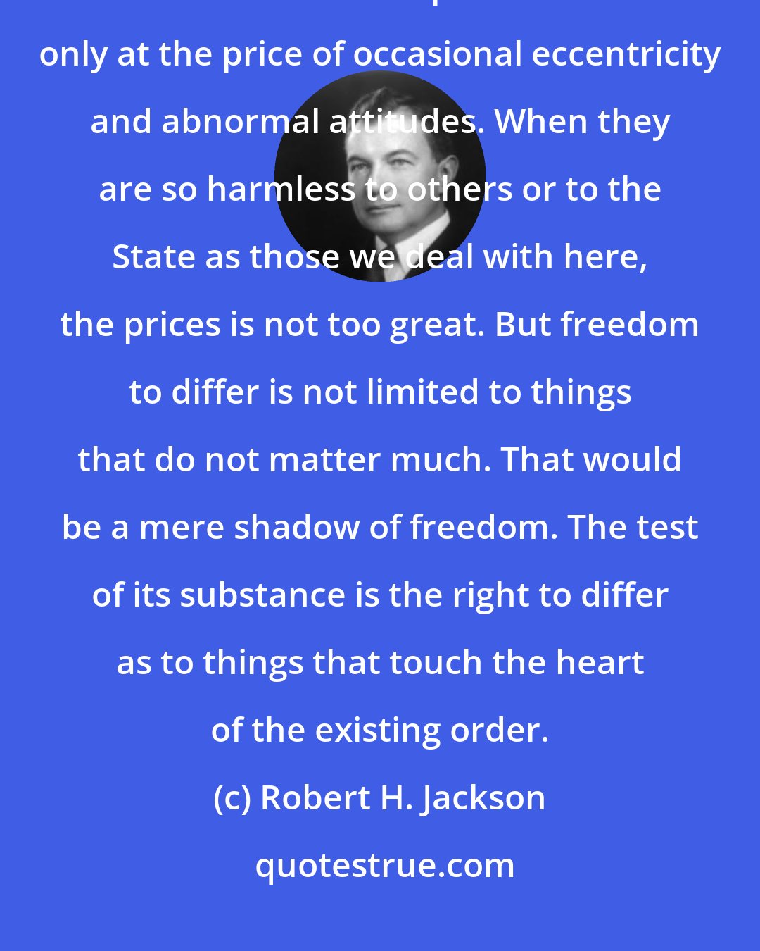 Robert H. Jackson: We can have intellectual individualism and the rich cultural diversities that we owe to exceptional minds only at the price of occasional eccentricity and abnormal attitudes. When they are so harmless to others or to the State as those we deal with here, the prices is not too great. But freedom to differ is not limited to things that do not matter much. That would be a mere shadow of freedom. The test of its substance is the right to differ as to things that touch the heart of the existing order.