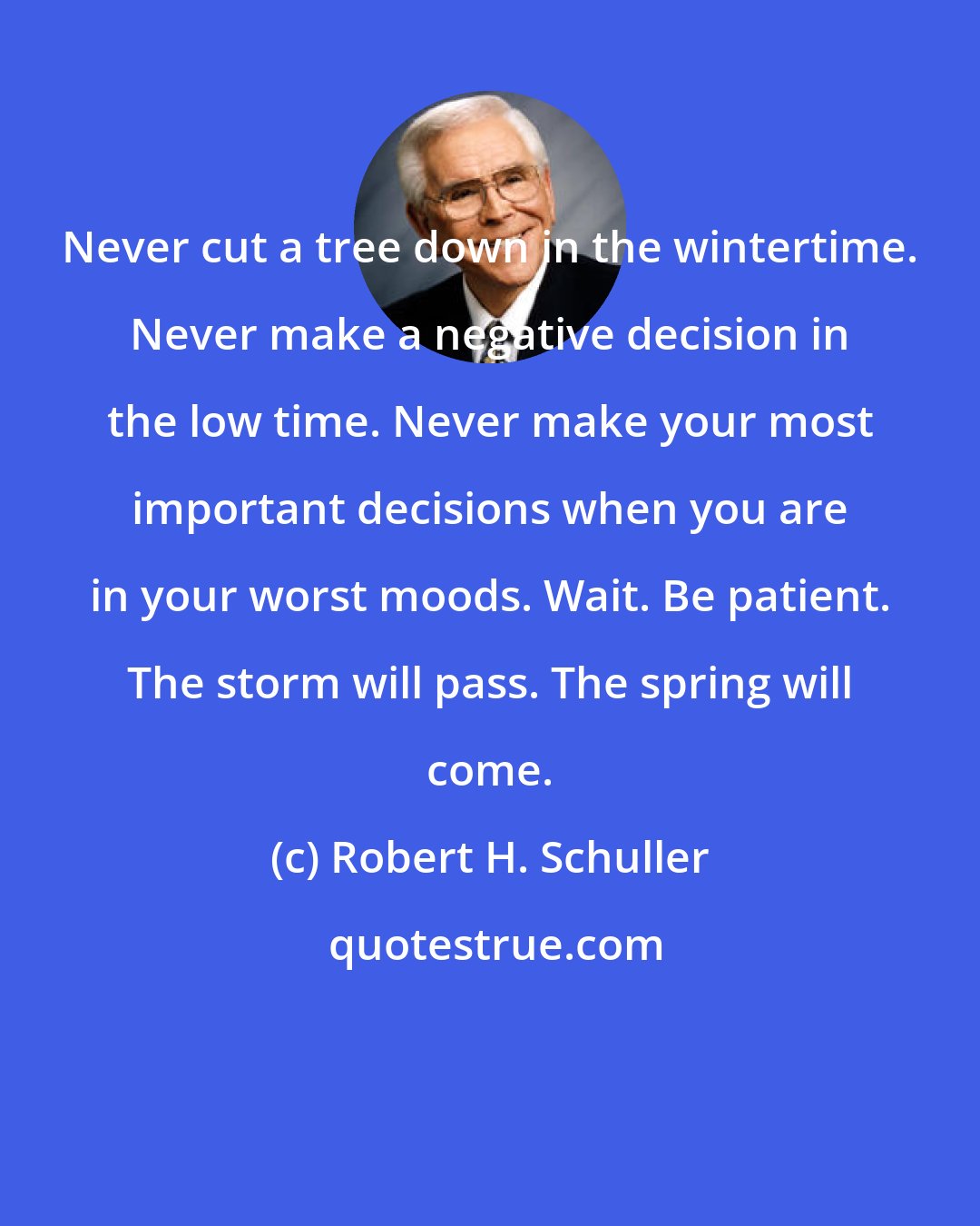 Robert H. Schuller: Never cut a tree down in the wintertime. Never make a negative decision in the low time. Never make your most important decisions when you are in your worst moods. Wait. Be patient. The storm will pass. The spring will come.