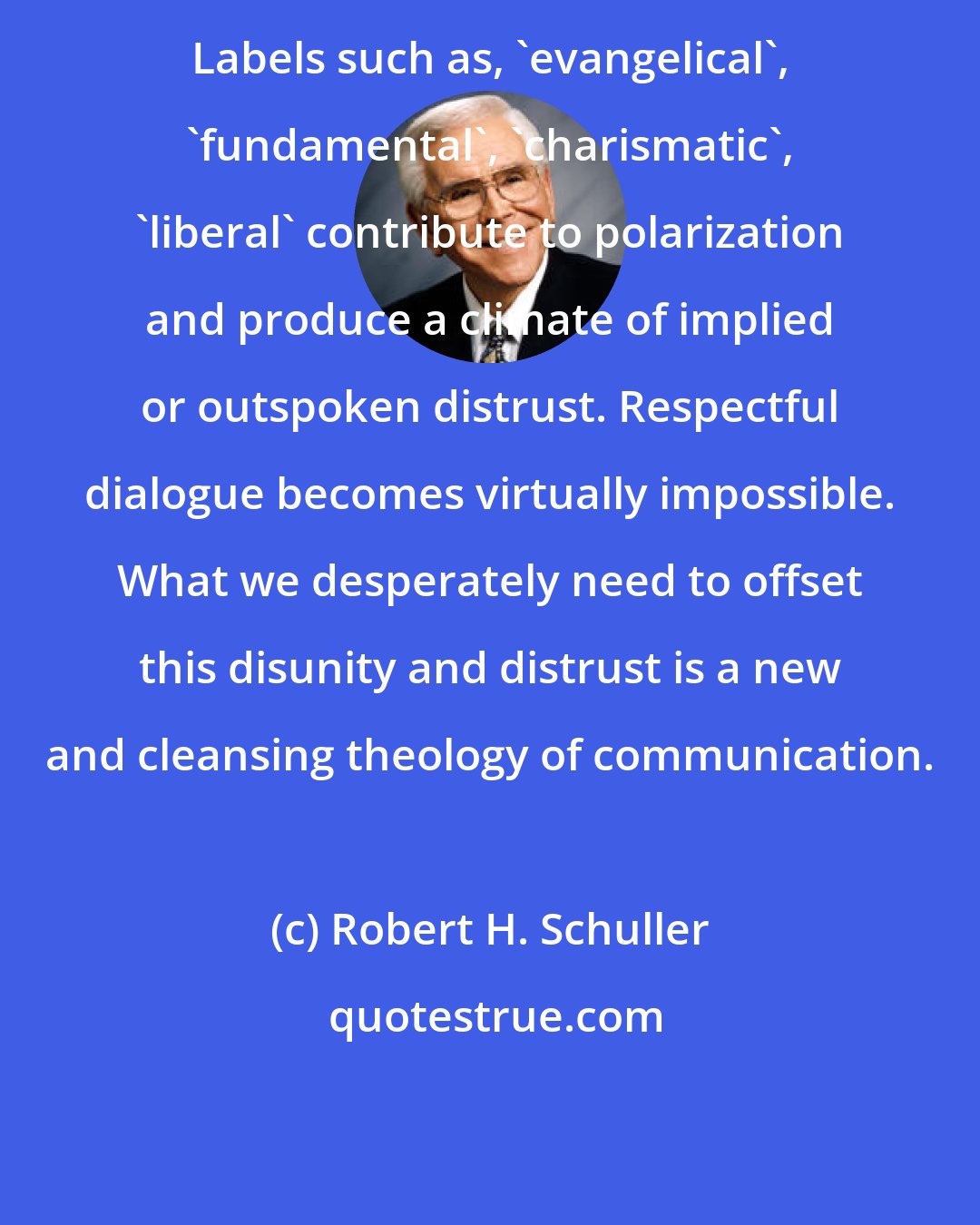 Robert H. Schuller: Labels such as, 'evangelical', 'fundamental', 'charismatic', 'liberal' contribute to polarization and produce a climate of implied or outspoken distrust. Respectful dialogue becomes virtually impossible. What we desperately need to offset this disunity and distrust is a new and cleansing theology of communication.