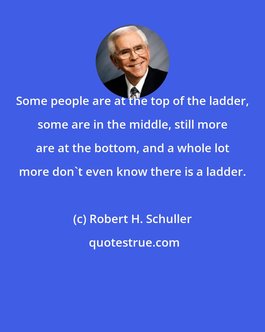 Robert H. Schuller: Some people are at the top of the ladder, some are in the middle, still more are at the bottom, and a whole lot more don't even know there is a ladder.