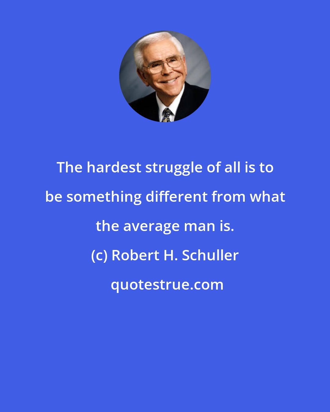 Robert H. Schuller: The hardest struggle of all is to be something different from what the average man is.