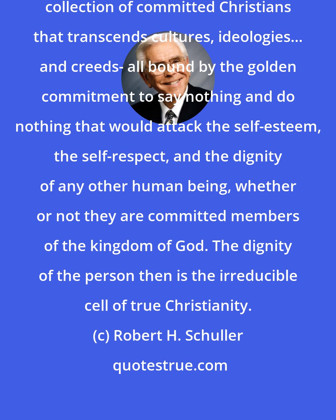 Robert H. Schuller: ...the kingdom of God is that invisible collection of committed Christians that transcends cultures, ideologies... and creeds- all bound by the golden commitment to say nothing and do nothing that would attack the self-esteem, the self-respect, and the dignity of any other human being, whether or not they are committed members of the kingdom of God. The dignity of the person then is the irreducible cell of true Christianity.
