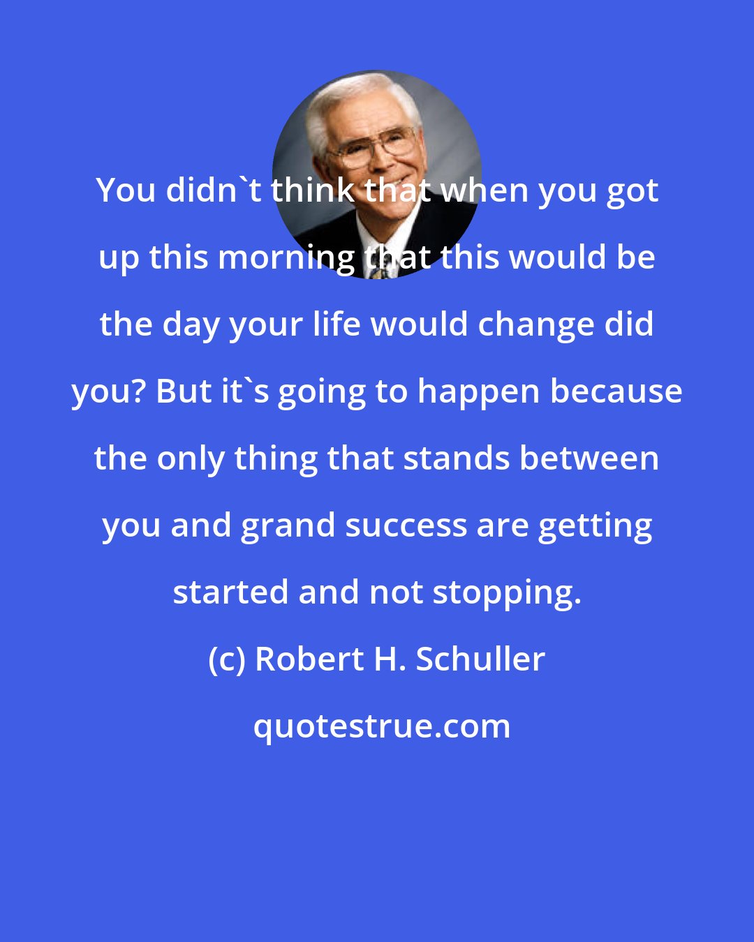 Robert H. Schuller: You didn't think that when you got up this morning that this would be the day your life would change did you? But it's going to happen because the only thing that stands between you and grand success are getting started and not stopping.