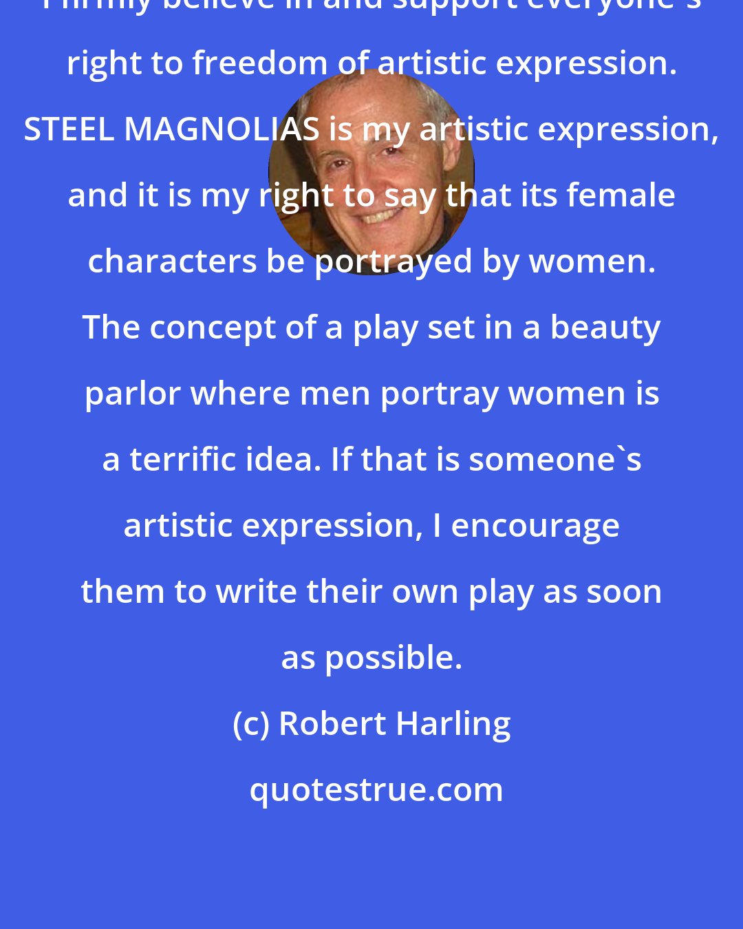 Robert Harling: I firmly believe in and support everyone's right to freedom of artistic expression. STEEL MAGNOLIAS is my artistic expression, and it is my right to say that its female characters be portrayed by women. The concept of a play set in a beauty parlor where men portray women is a terrific idea. If that is someone's artistic expression, I encourage them to write their own play as soon as possible.