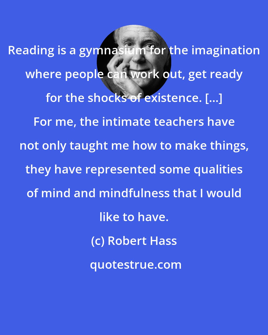 Robert Hass: Reading is a gymnasium for the imagination where people can work out, get ready for the shocks of existence. [...] For me, the intimate teachers have not only taught me how to make things, they have represented some qualities of mind and mindfulness that I would like to have.