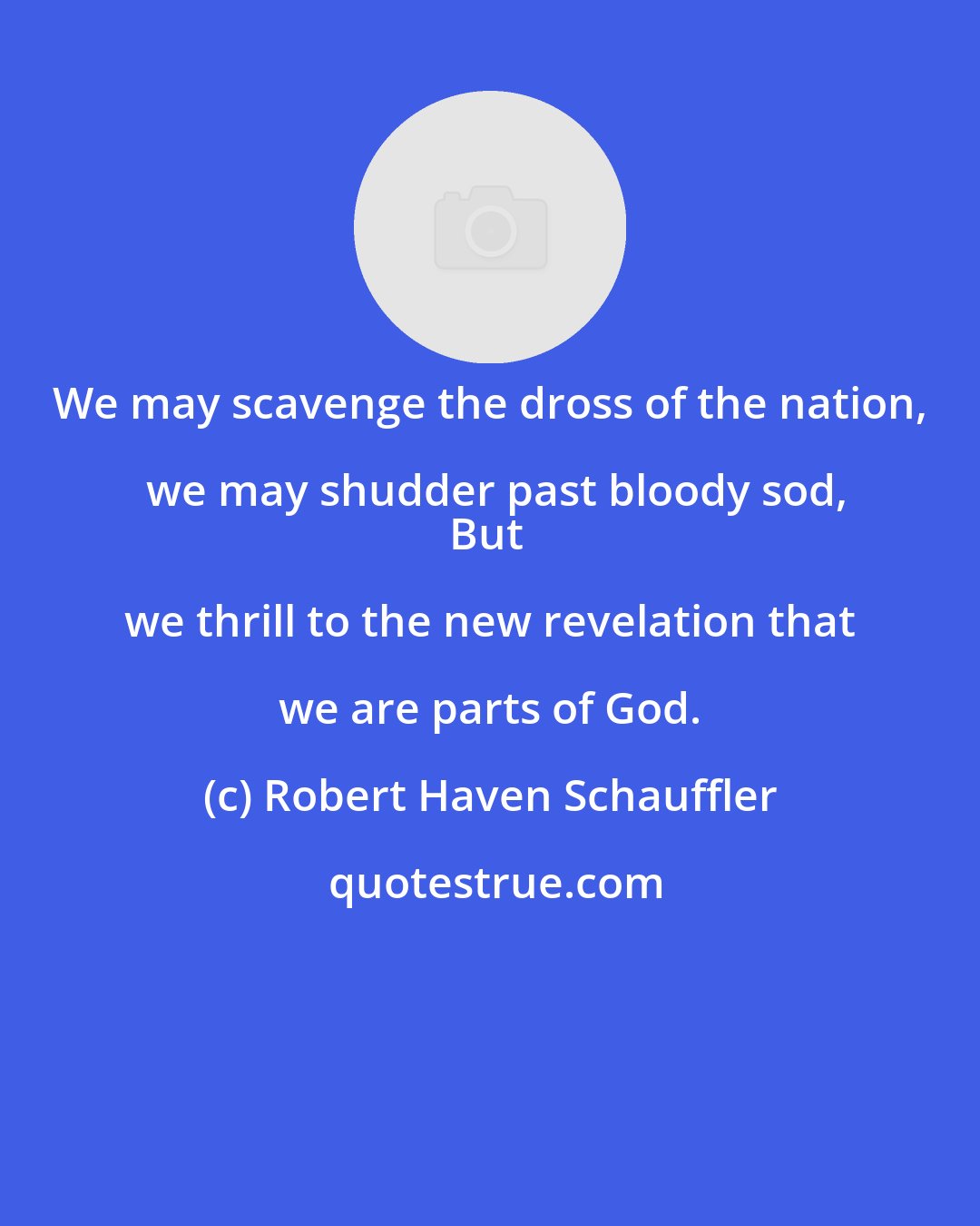 Robert Haven Schauffler: We may scavenge the dross of the nation, we may shudder past bloody sod,
But we thrill to the new revelation that we are parts of God.