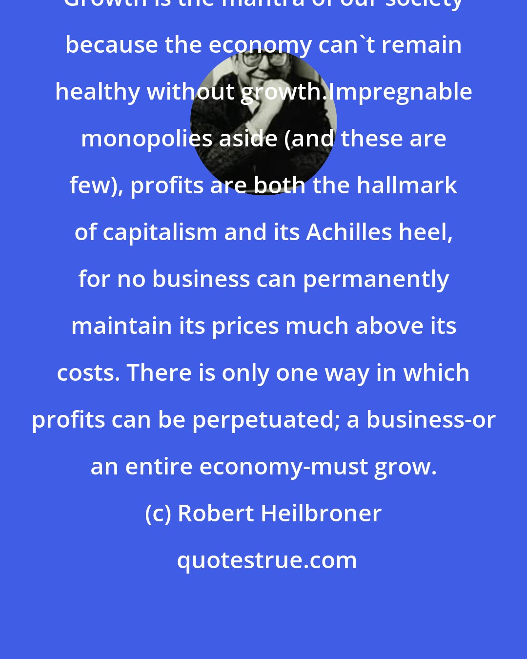 Robert Heilbroner: Growth is the mantra of our society because the economy can't remain healthy without growth.Impregnable monopolies aside (and these are few), profits are both the hallmark of capitalism and its Achilles heel, for no business can permanently maintain its prices much above its costs. There is only one way in which profits can be perpetuated; a business-or an entire economy-must grow.