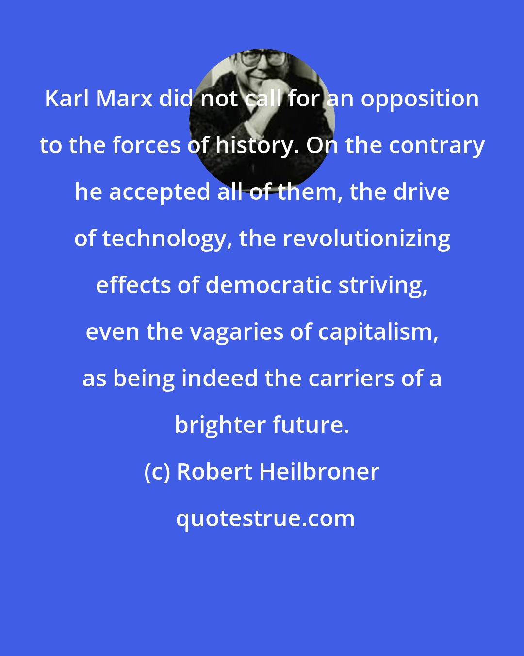 Robert Heilbroner: Karl Marx did not call for an opposition to the forces of history. On the contrary he accepted all of them, the drive of technology, the revolutionizing effects of democratic striving, even the vagaries of capitalism, as being indeed the carriers of a brighter future.