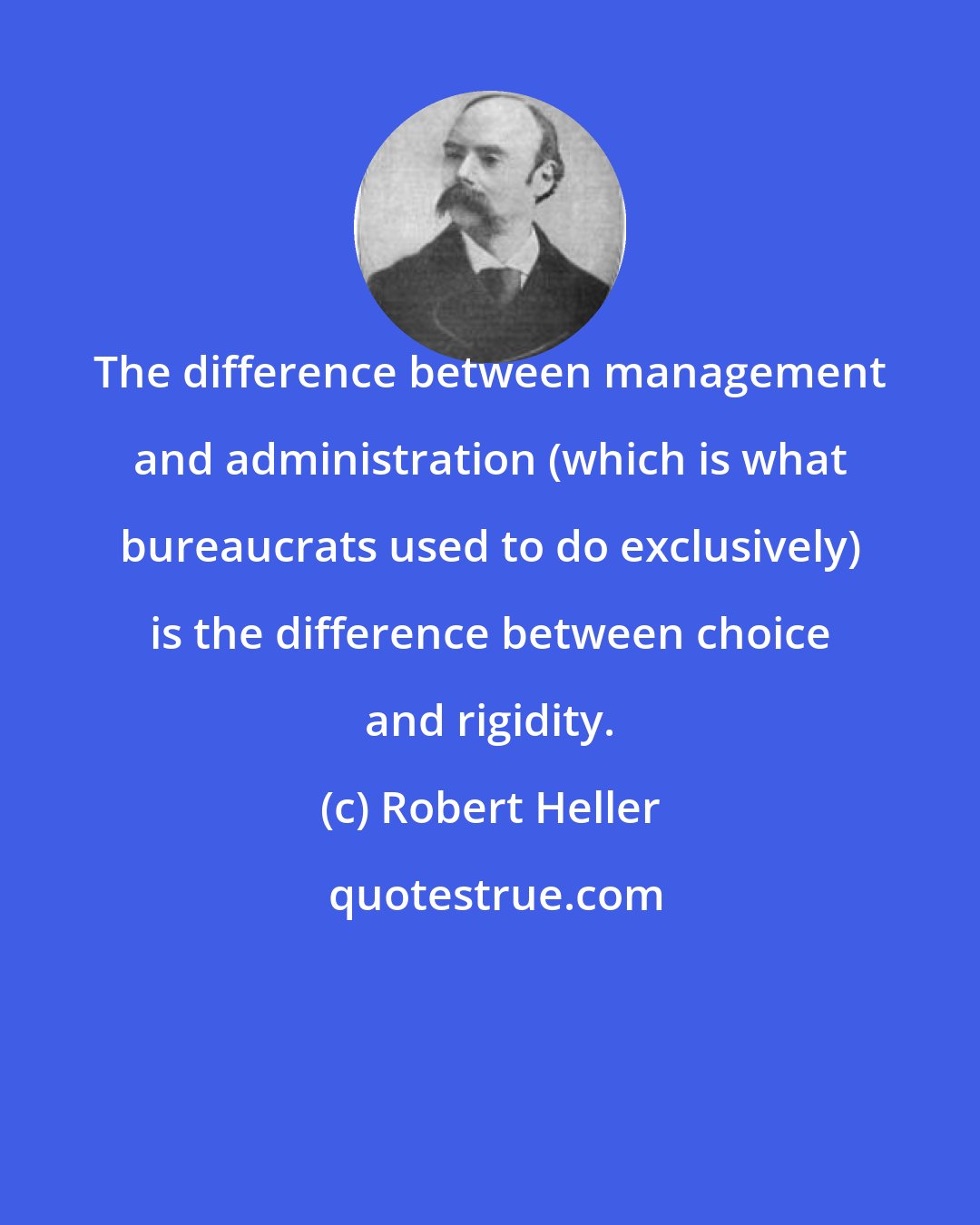 Robert Heller: The difference between management and administration (which is what bureaucrats used to do exclusively) is the difference between choice and rigidity.
