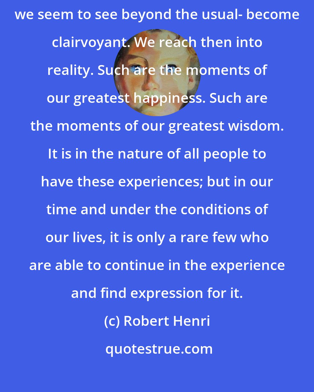 Robert Henri: There are moments in our lives, there are moments in a day, when we seem to see beyond the usual- become clairvoyant. We reach then into reality. Such are the moments of our greatest happiness. Such are the moments of our greatest wisdom. It is in the nature of all people to have these experiences; but in our time and under the conditions of our lives, it is only a rare few who are able to continue in the experience and find expression for it.