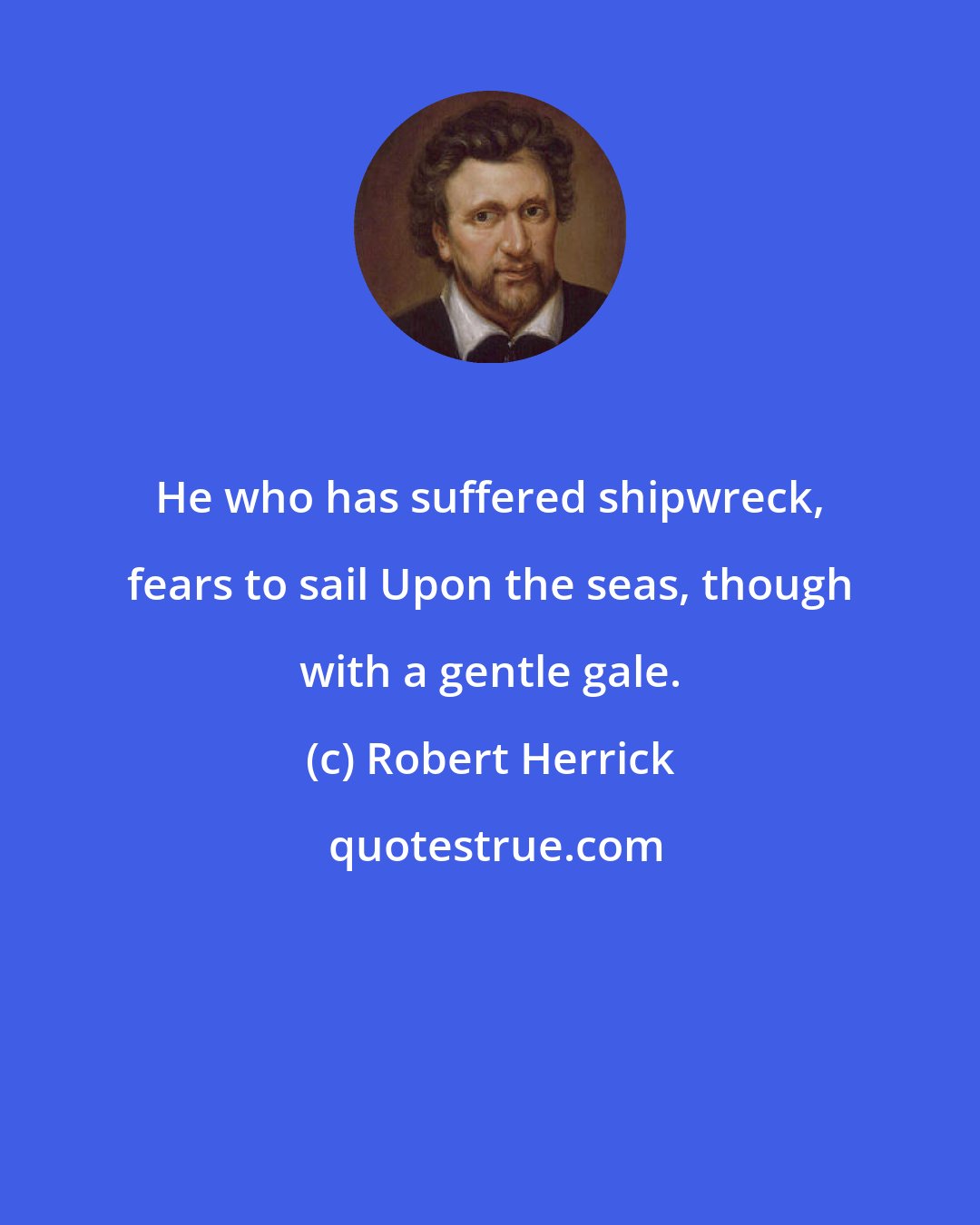 Robert Herrick: He who has suffered shipwreck, fears to sail Upon the seas, though with a gentle gale.