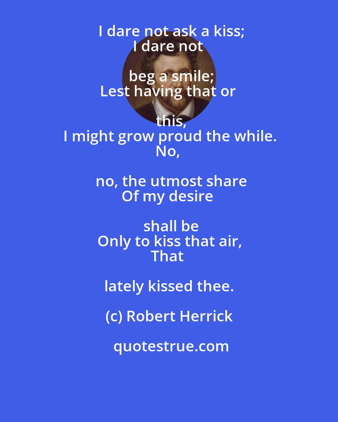 Robert Herrick: I dare not ask a kiss;
I dare not beg a smile;
Lest having that or this,
I might grow proud the while.
No, no, the utmost share
Of my desire shall be
Only to kiss that air,
That lately kissed thee.