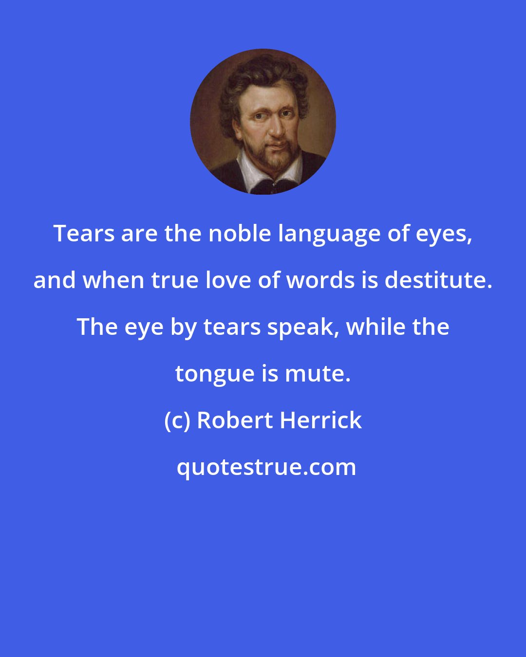 Robert Herrick: Tears are the noble language of eyes, and when true love of words is destitute. The eye by tears speak, while the tongue is mute.