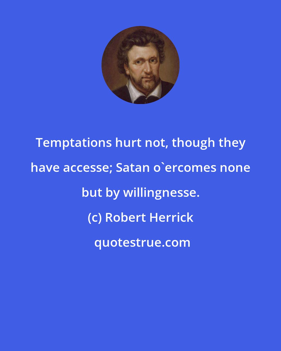 Robert Herrick: Temptations hurt not, though they have accesse; Satan o'ercomes none but by willingnesse.