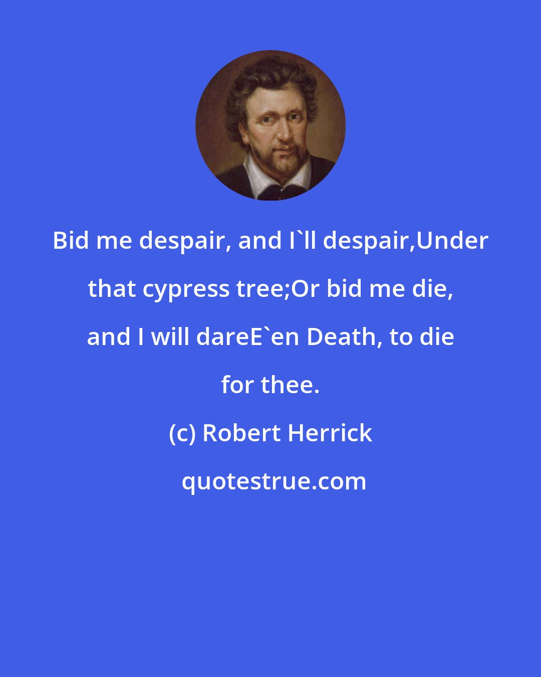 Robert Herrick: Bid me despair, and I'll despair,Under that cypress tree;Or bid me die, and I will dareE'en Death, to die for thee.