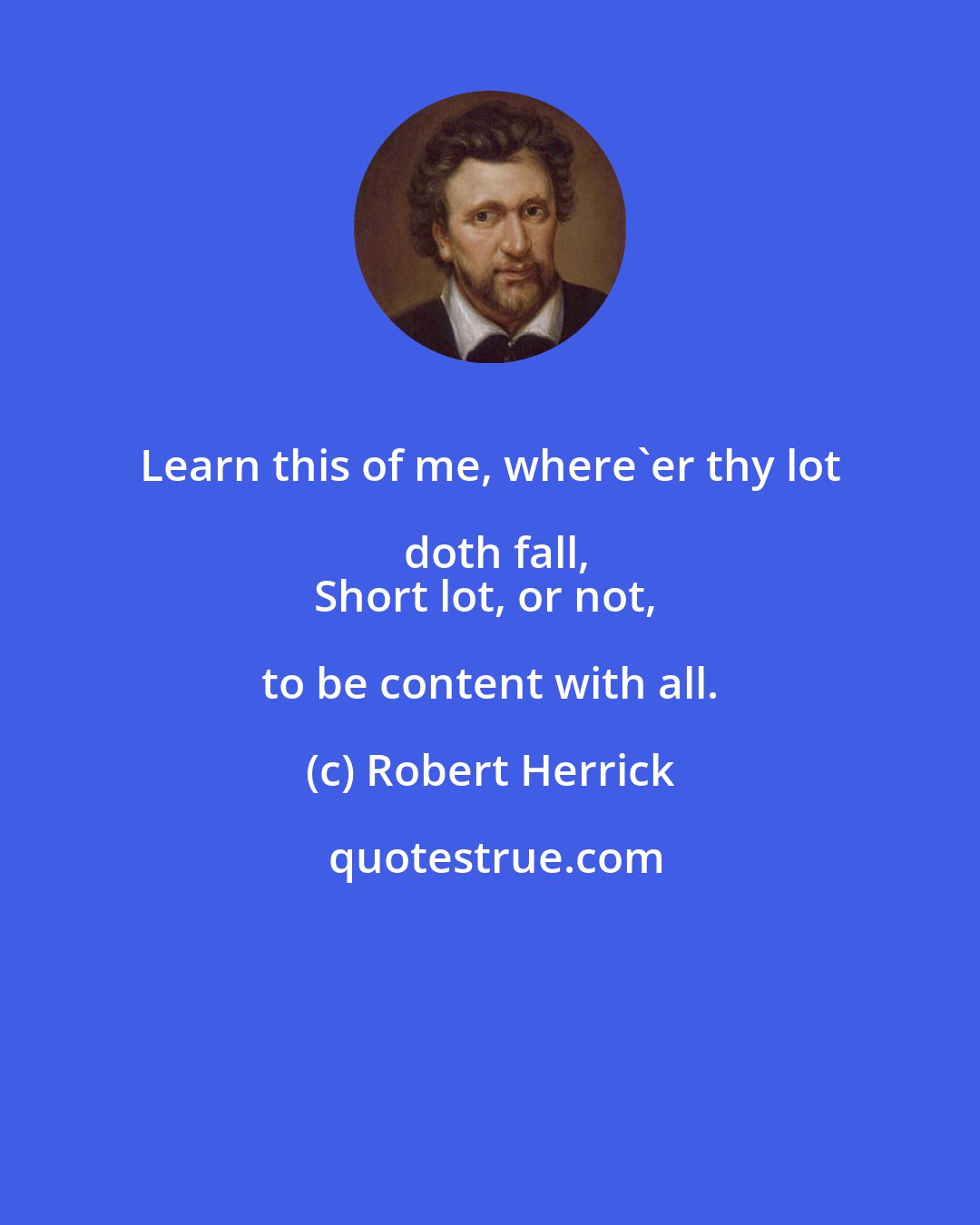 Robert Herrick: Learn this of me, where'er thy lot doth fall,
Short lot, or not, to be content with all.