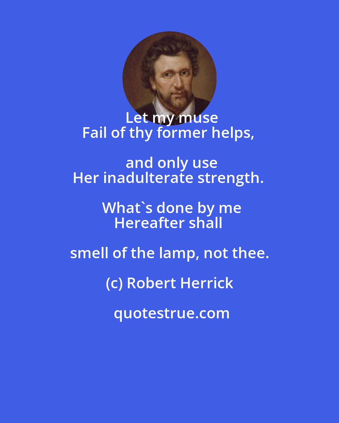 Robert Herrick: Let my muse
Fail of thy former helps, and only use
Her inadulterate strength. What's done by me
Hereafter shall smell of the lamp, not thee.