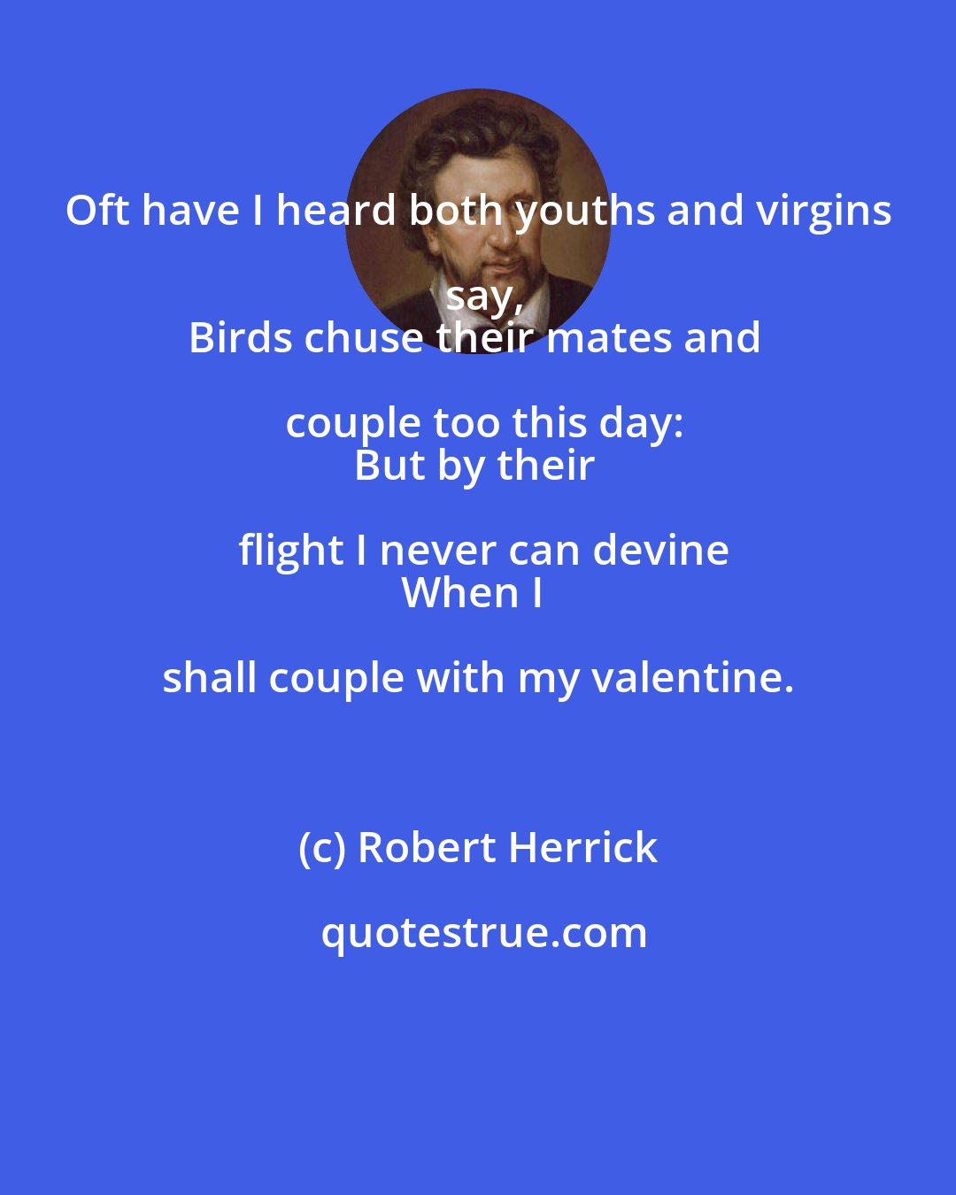 Robert Herrick: Oft have I heard both youths and virgins say,
Birds chuse their mates and couple too this day:
But by their flight I never can devine
When I shall couple with my valentine.