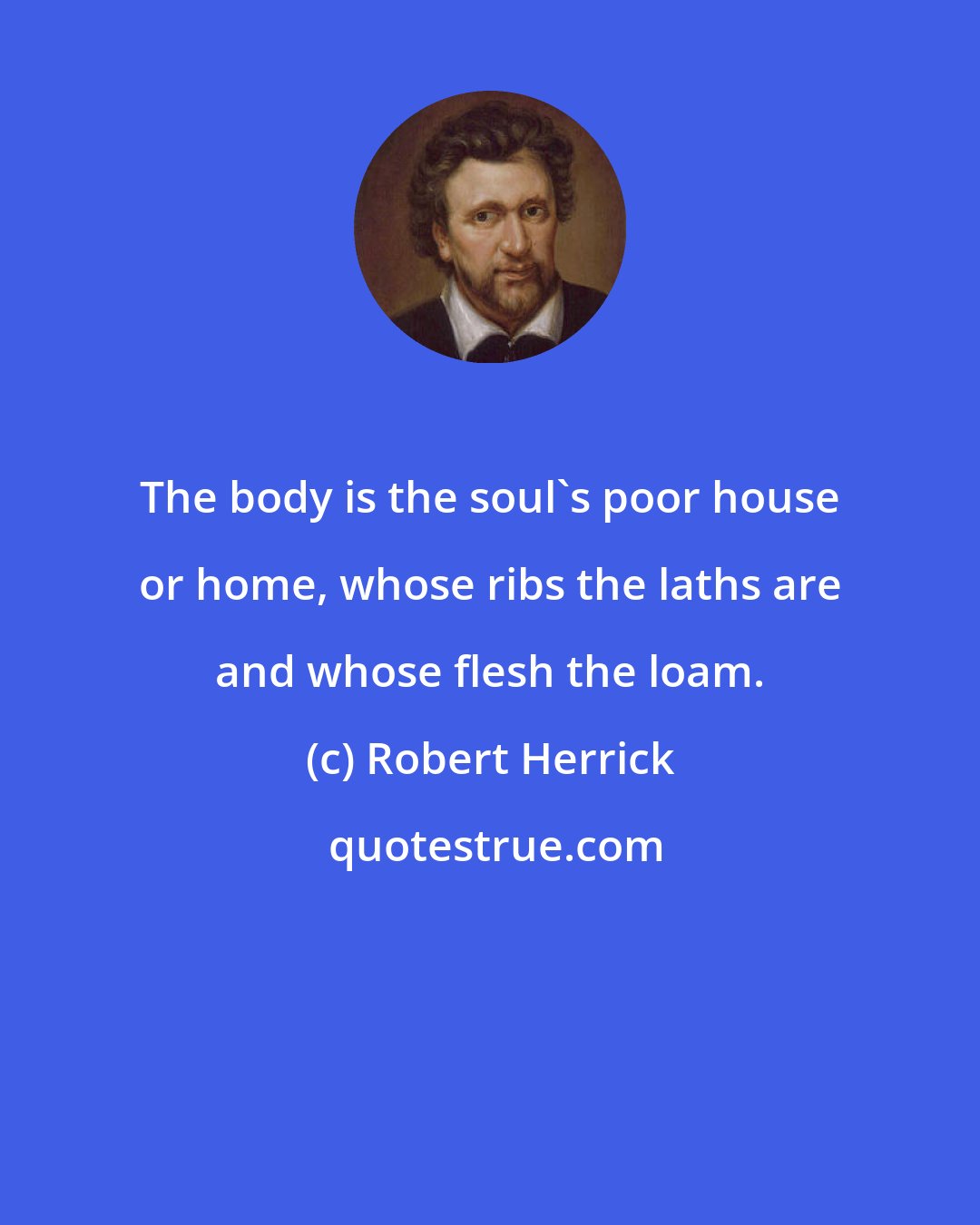 Robert Herrick: The body is the soul's poor house or home, whose ribs the laths are and whose flesh the loam.