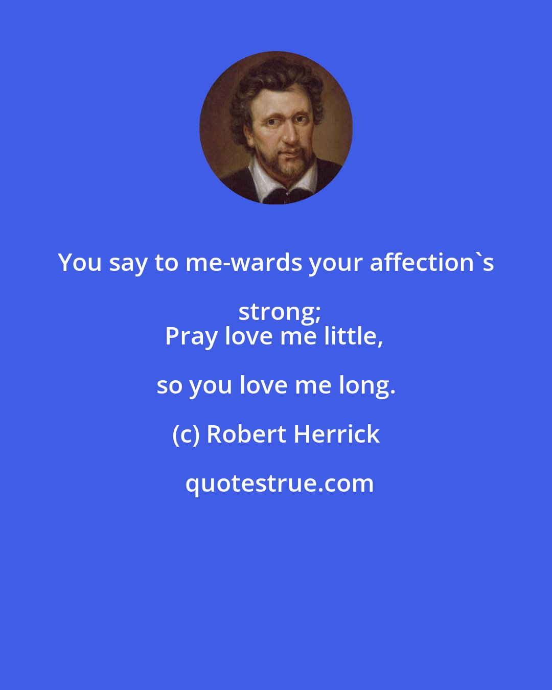 Robert Herrick: You say to me-wards your affection's strong;
Pray love me little, so you love me long.