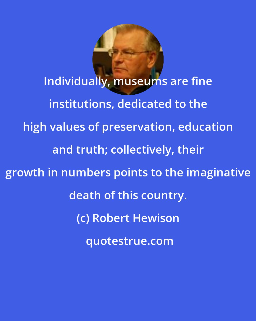 Robert Hewison: Individually, museums are fine institutions, dedicated to the high values of preservation, education and truth; collectively, their growth in numbers points to the imaginative death of this country.