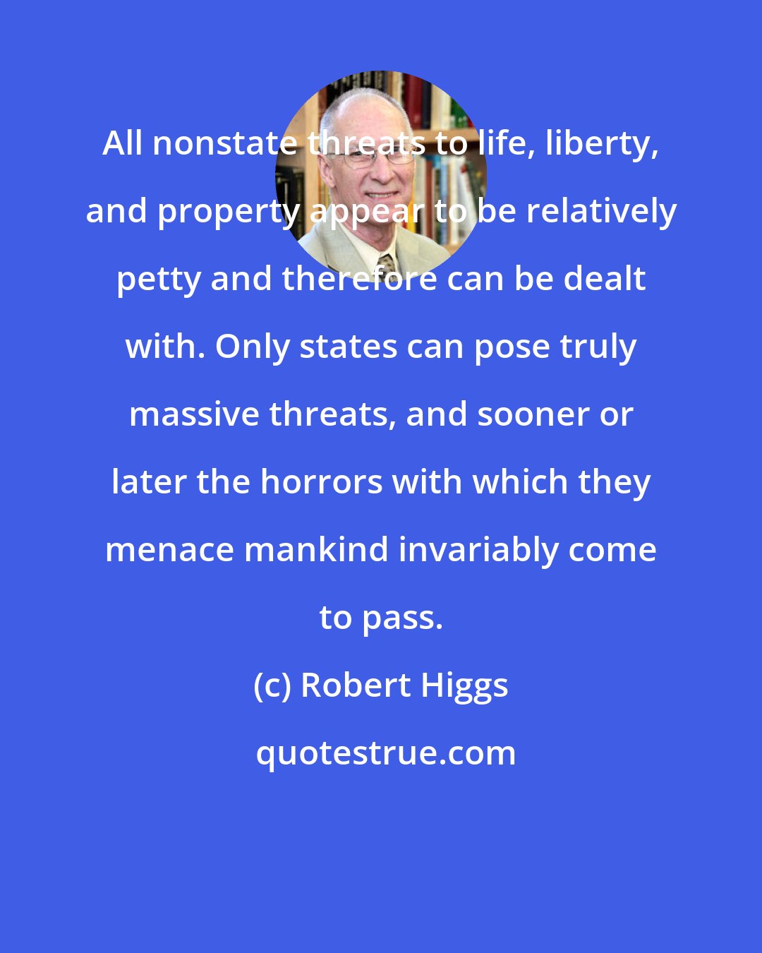 Robert Higgs: All nonstate threats to life, liberty, and property appear to be relatively petty and therefore can be dealt with. Only states can pose truly massive threats, and sooner or later the horrors with which they menace mankind invariably come to pass.