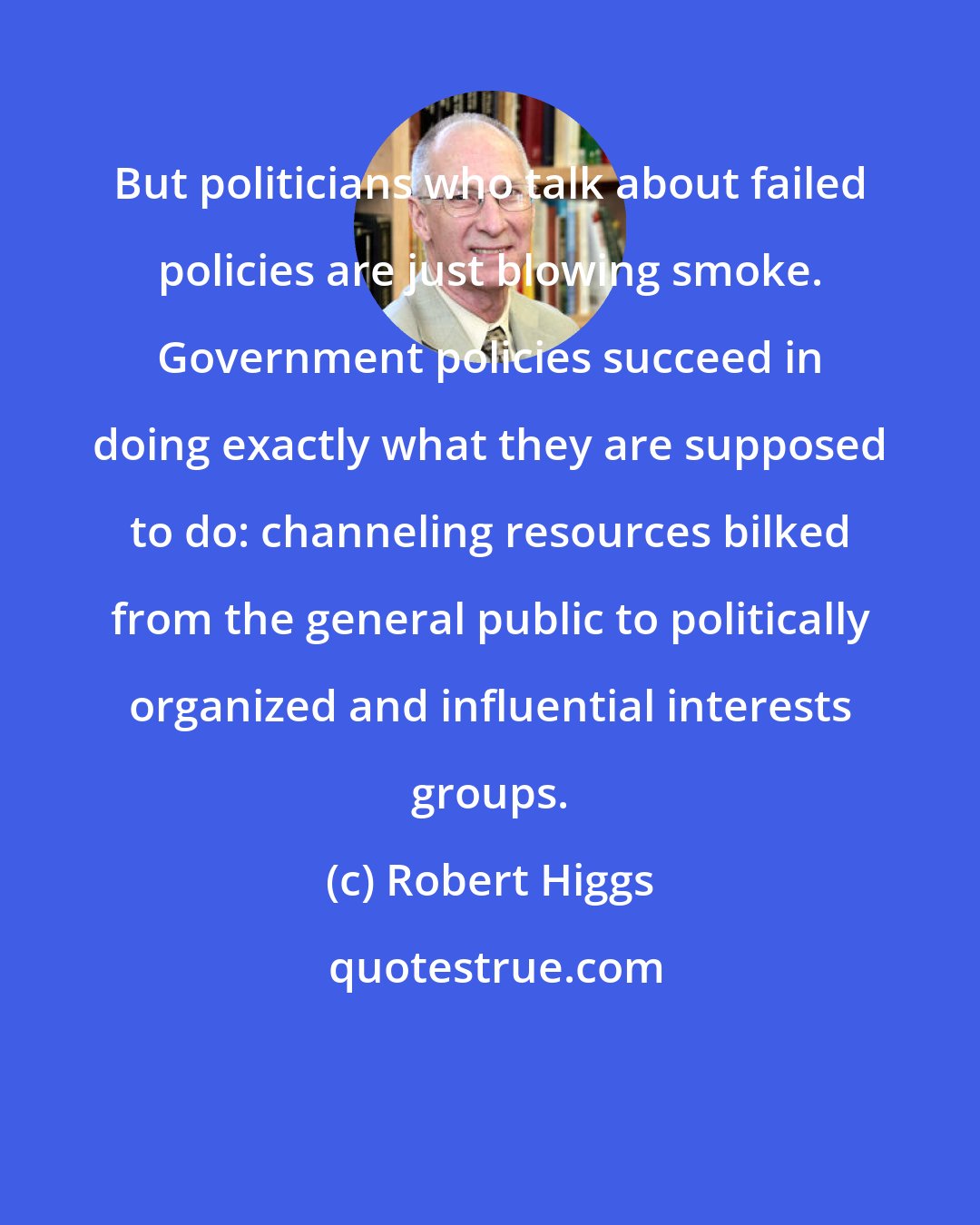 Robert Higgs: But politicians who talk about failed policies are just blowing smoke. Government policies succeed in doing exactly what they are supposed to do: channeling resources bilked from the general public to politically organized and influential interests groups.