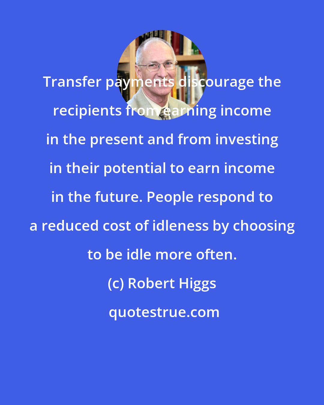 Robert Higgs: Transfer payments discourage the recipients from earning income in the present and from investing in their potential to earn income in the future. People respond to a reduced cost of idleness by choosing to be idle more often.