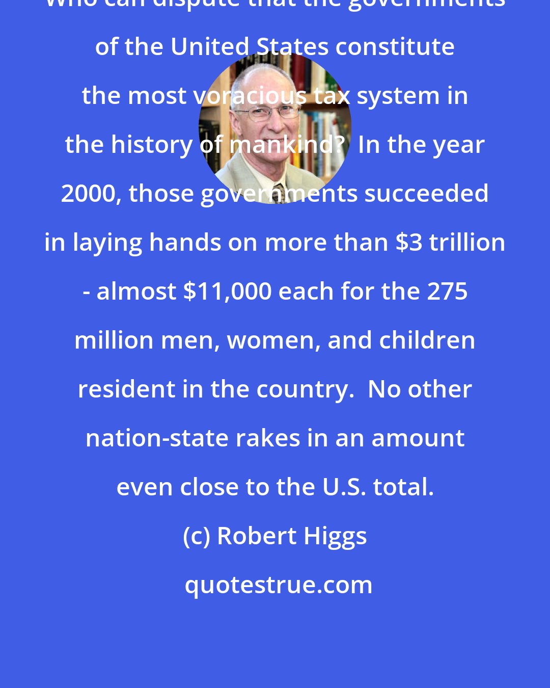 Robert Higgs: Who can dispute that the governments of the United States constitute the most voracious tax system in the history of mankind?  In the year 2000, those governments succeeded in laying hands on more than $3 trillion - almost $11,000 each for the 275 million men, women, and children resident in the country.  No other nation-state rakes in an amount even close to the U.S. total.